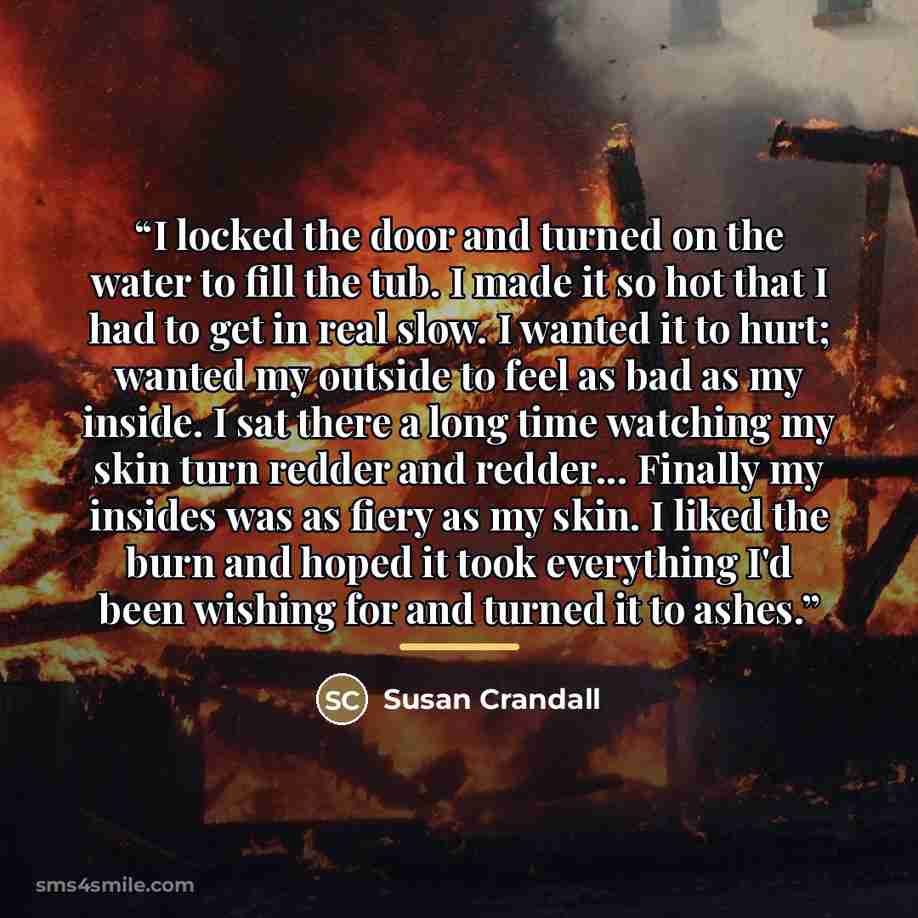 “I locked the door and turned on the water to fill the tub. I made it so hot that I had to get in real slow. I wanted it to hurt; wanted my outside to feel as bad as my inside. I sat there a long time watching my skin turn redder and redder... Finally my insides was as fiery as my skin. I liked the…” quote by Susan Crandall