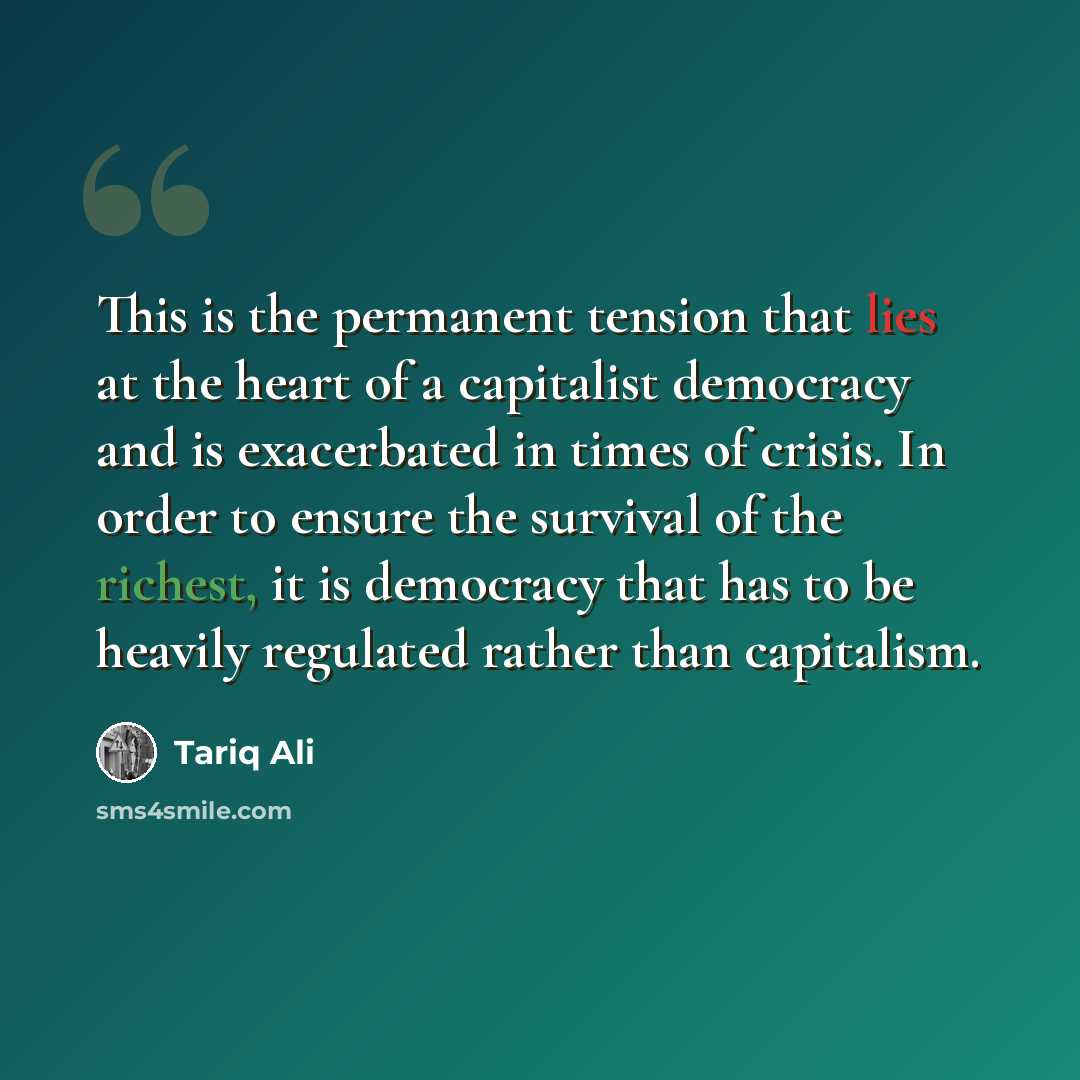 “This is the permanent tension that lies at the heart of a capitalist democracy and is exacerbated in times of crisis. In order to ensure the survival of the richest, it is democracy that has to be heavily regulated rather than capitalism.” quote by Tariq Ali