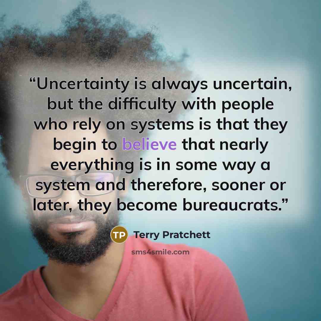 “Uncertainty is always uncertain, but the difficulty with people who rely on systems is that they begin to believe that nearly everything is in some way a system and therefore, sooner or later, they become bureaucrats.” quote by Terry Pratchett