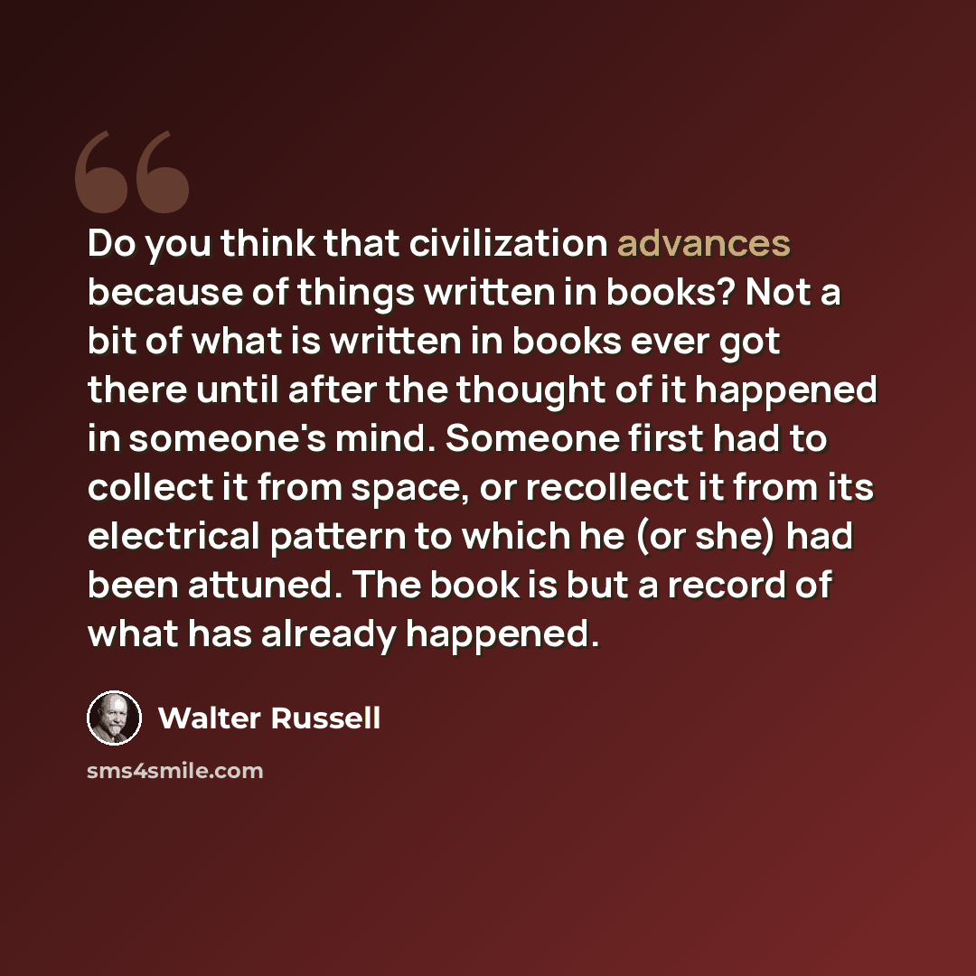 “Do you think that civilization advances because of things written in books? Not a bit of what is written in books ever got there until after the thought of it happened in someone's mind. Someone first had to collect it from space, or recollect it from its electrical pattern to which he (or she)…” quote by Walter Russell