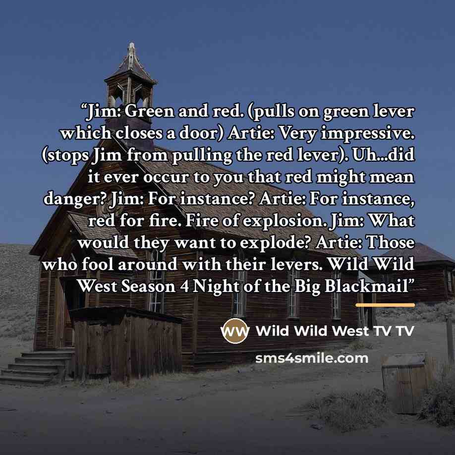 “Jim: Green and red. (pulls on green lever which closes a door) Artie: Very impressive. (stops Jim from pulling the red lever). Uh...did it ever occur to you that red might mean danger? Jim: For instance? Artie: For instance, red for fire. Fire of explosion. Jim: What would they want to explode?…” quote by Wild Wild West TV TV