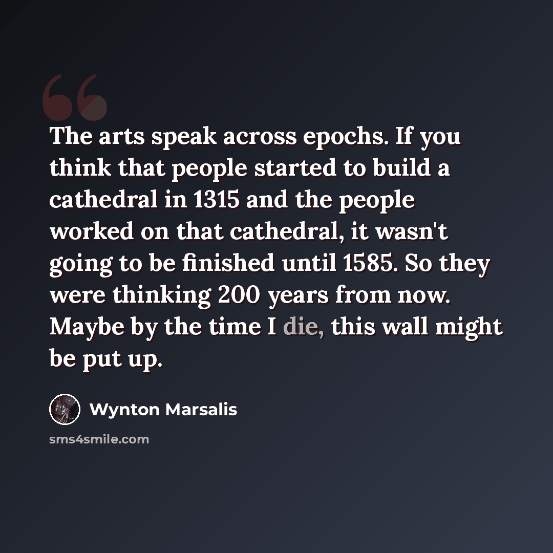 “The arts speak across epochs. If you think that people started to build a cathedral in 1315 and the people worked on that cathedral, it wasn't going to be finished until 1585. So they were thinking 200 years from now. Maybe by the time I die, this wall might be put up.” quote by Wynton Marsalis