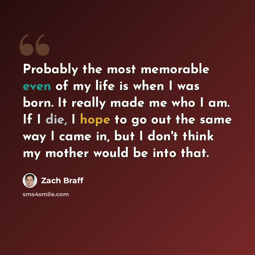 “Probably the most memorable even of my life is when I was born. It really made me who I am. If I die, I hope to go out the same way I came in, but I don't think my mother would be into that.” quote by Zach Braff