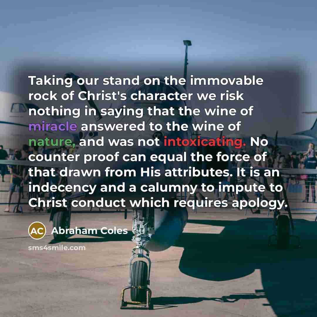 “Taking our stand on the immovable rock of Christ's character we risk nothing in saying that the wine of miracle answered to the wine of nature, and was not intoxicating. No counter proof can equal the force of that drawn from His attributes. It is an indecency and a calumny to impute to Christ…” quote by Abraham Coles