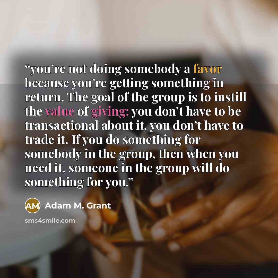 “you’re not doing somebody a favor because you’re getting something in return. The goal of the group is to instill the value of giving: you don’t have to be transactional about it, you don’t have to trade it. If you do something for somebody in the group, then when you need it, someone in the group…” quote by Adam M. Grant