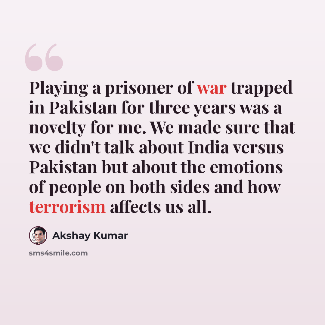 “Playing a prisoner of war trapped in Pakistan for three years was a novelty for me. We made sure that we didn't talk about India versus Pakistan but about the emotions of people on both sides and how terrorism affects us all.” quote by Akshay Kumar