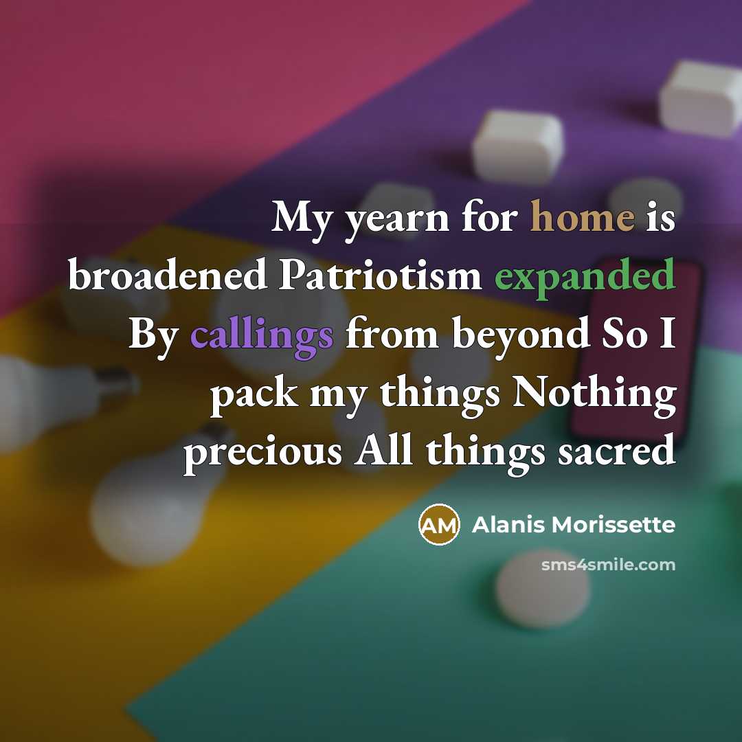 “My yearn for home is broadened Patriotism expanded By callings from beyond So I pack my things Nothing precious All things sacred” quote by Alanis Morissette