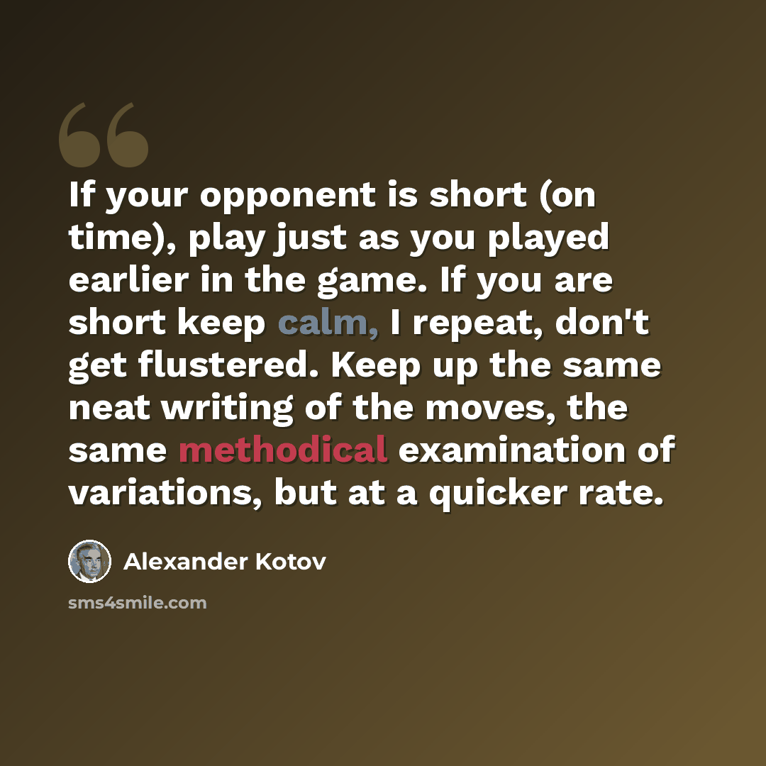 “If your opponent is short (on time), play just as you played earlier in the game. If you are short keep calm, I repeat, don't get flustered. Keep up the same neat writing of the moves, the same methodical examination of variations, but at a quicker rate.” quote by Alexander Kotov