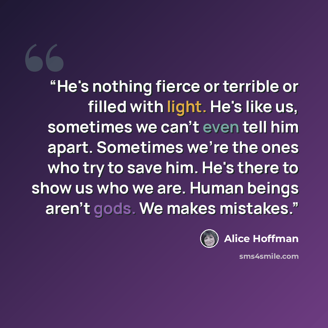 “He's nothing fierce or terrible or filled with light. He's like us, sometimes we can't even tell him apart. Sometimes we're the ones who try to save him. He's there to show us who we are. Human beings aren't gods. We makes mistakes.” quote by Alice Hoffman