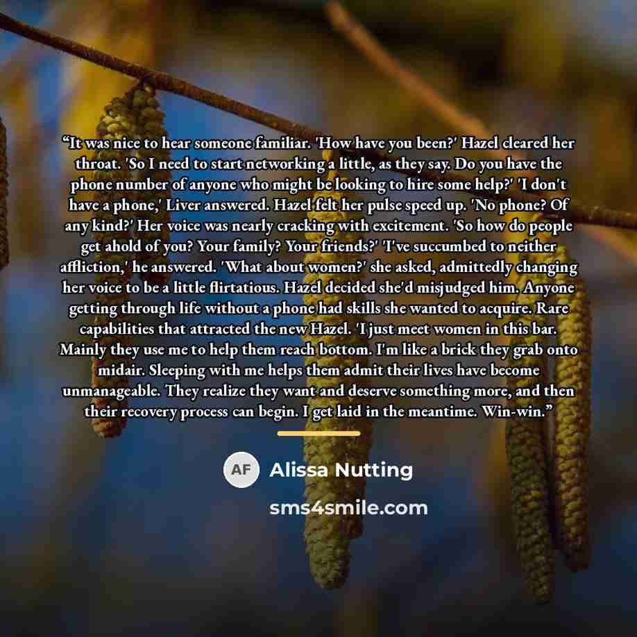 “It was nice to hear someone familiar. 'How have you been?' Hazel cleared her throat. 'So I need to start networking a little, as they say. Do you have the phone number of anyone who might be looking to hire some help?' 'I don't have a phone,' Liver answered. Hazel felt her pulse speed up. 'No…” quote by Alissa Nutting