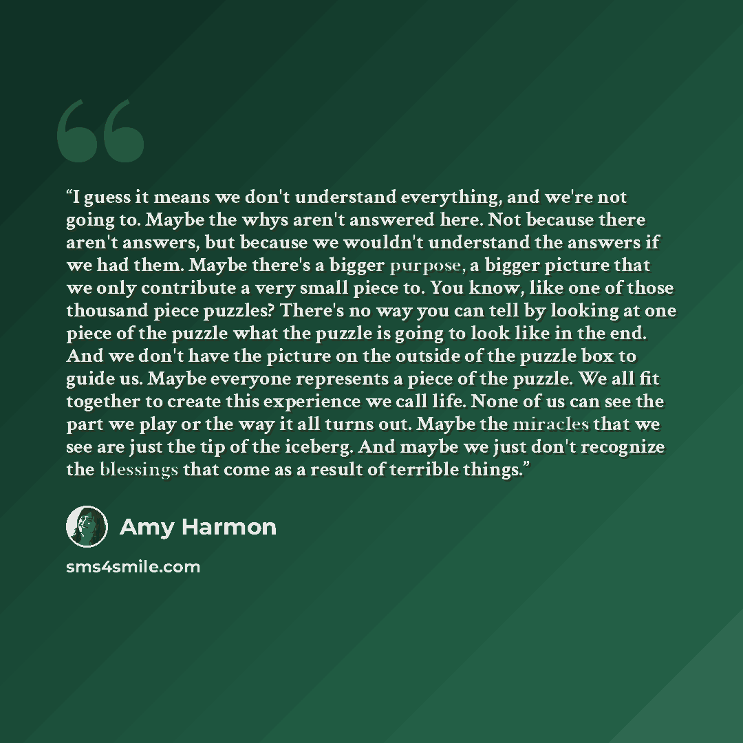 “I guess it means we don't understand everything, and we're not going to. Maybe the whys aren't answered here. Not because there aren't answers, but because we wouldn't understand the answers if we had them. Maybe there's a bigger purpose, a bigger picture that we only contribute a very small piece…” quote by Amy Harmon