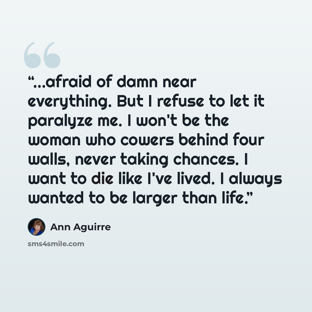 “...afraid of damn near everything. But I refuse to let it paralyze me. I won't be the woman who cowers behind four walls, never taking chances. I want to die like I've lived. I always wanted to be larger than life.” quote by Ann Aguirre