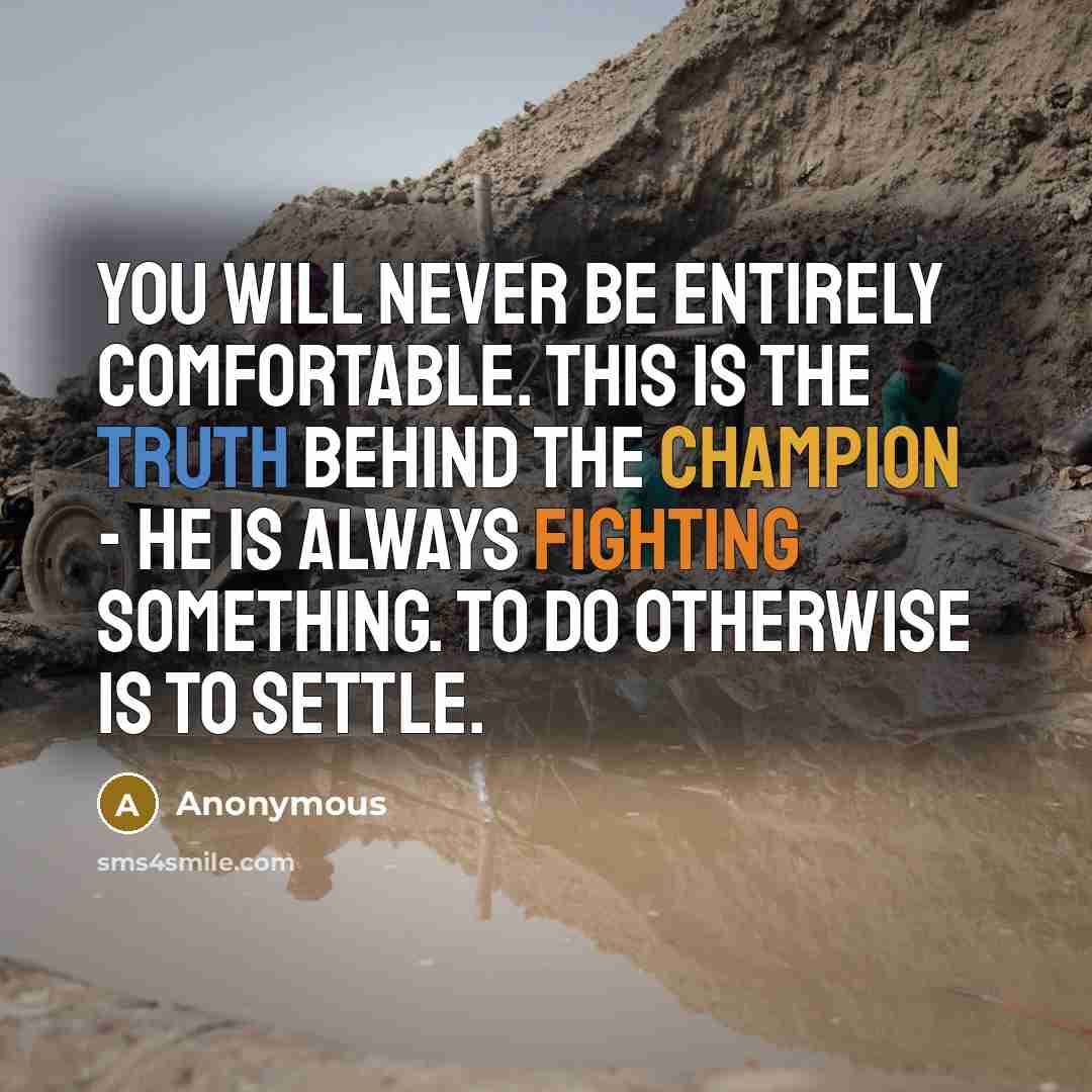 “You will never be entirely comfortable. This is the truth behind the champion - he is always fighting something. To do otherwise is to settle.” quote by Anonymous