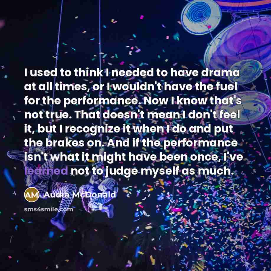 “I used to think I needed to have drama at all times, or I wouldn't have the fuel for the performance. Now I know that's not true. That doesn't mean I don't feel it, but I recognize it when I do and put the brakes on. And if the performance isn't what it might have been once, I've learned not to…” quote by Audra McDonald