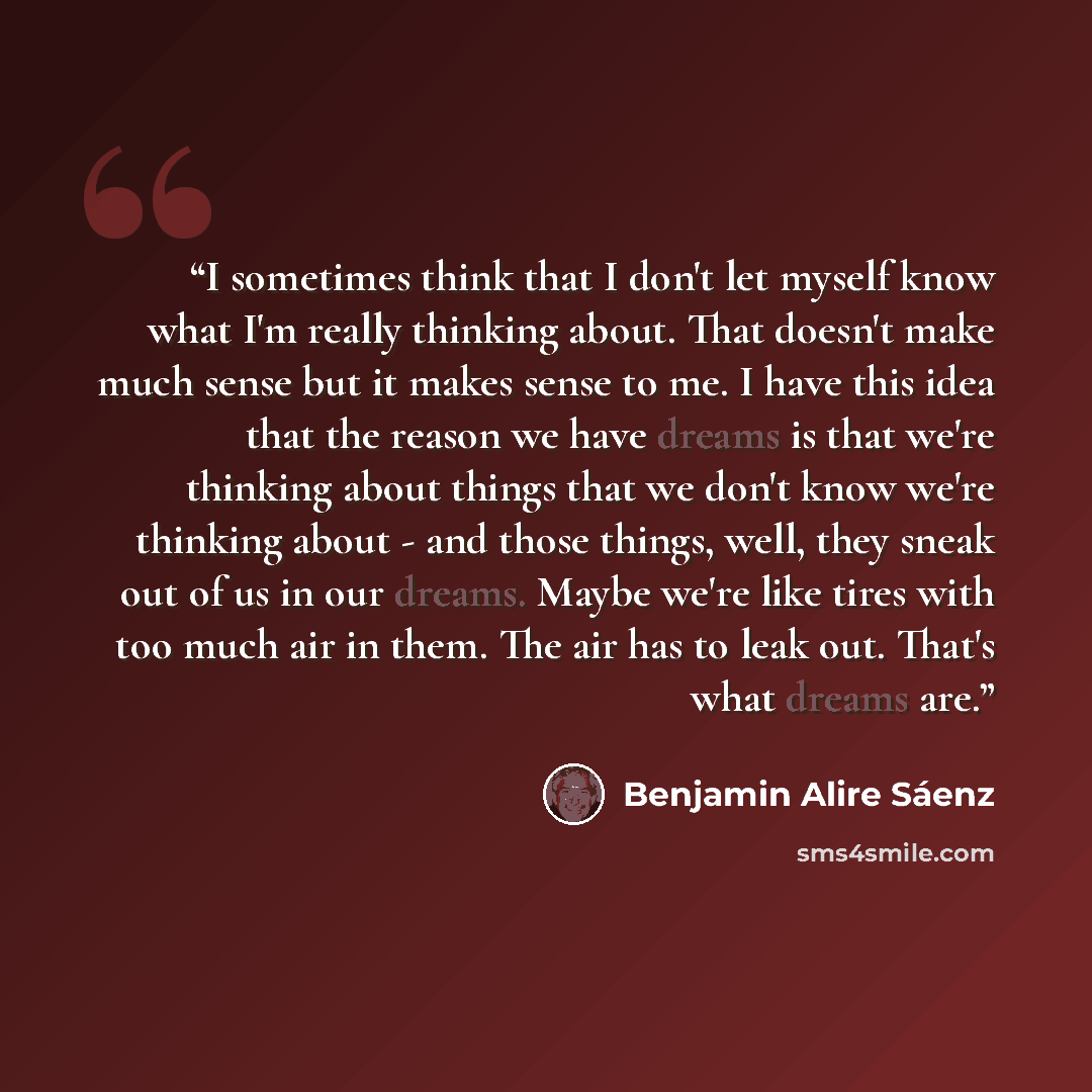 “I sometimes think that I don't let myself know what I'm really thinking about. That doesn't make much sense but it makes sense to me. I have this idea that the reason we have dreams is that we're thinking about things that we don't know we're thinking about - and those things, well, they sneak out…” quote by Benjamin Alire Sáenz
