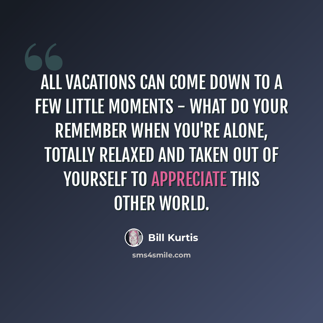 “All vacations can come down to a few little moments - what do your remember when you're alone, totally relaxed and taken out of yourself to appreciate this other world.” quote by Bill Kurtis