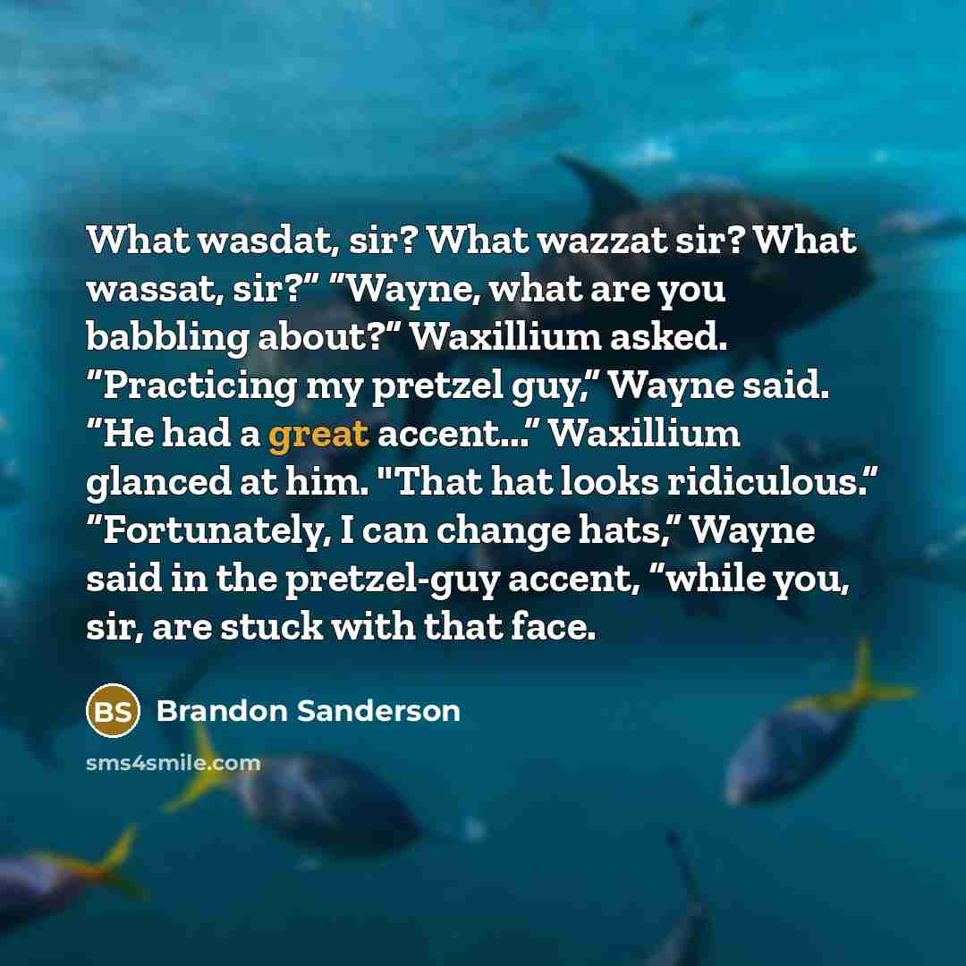 “What wasdat, sir? What wazzat sir? What wassat, sir?” “Wayne, what are you babbling about?” Waxillium asked. “Practicing my pretzel guy,” Wayne said. “He had a great accent...” Waxillium glanced at him. "That hat looks ridiculous.” “Fortunately, I can change hats,” Wayne said in the pretzel-guy…” quote by Brandon Sanderson