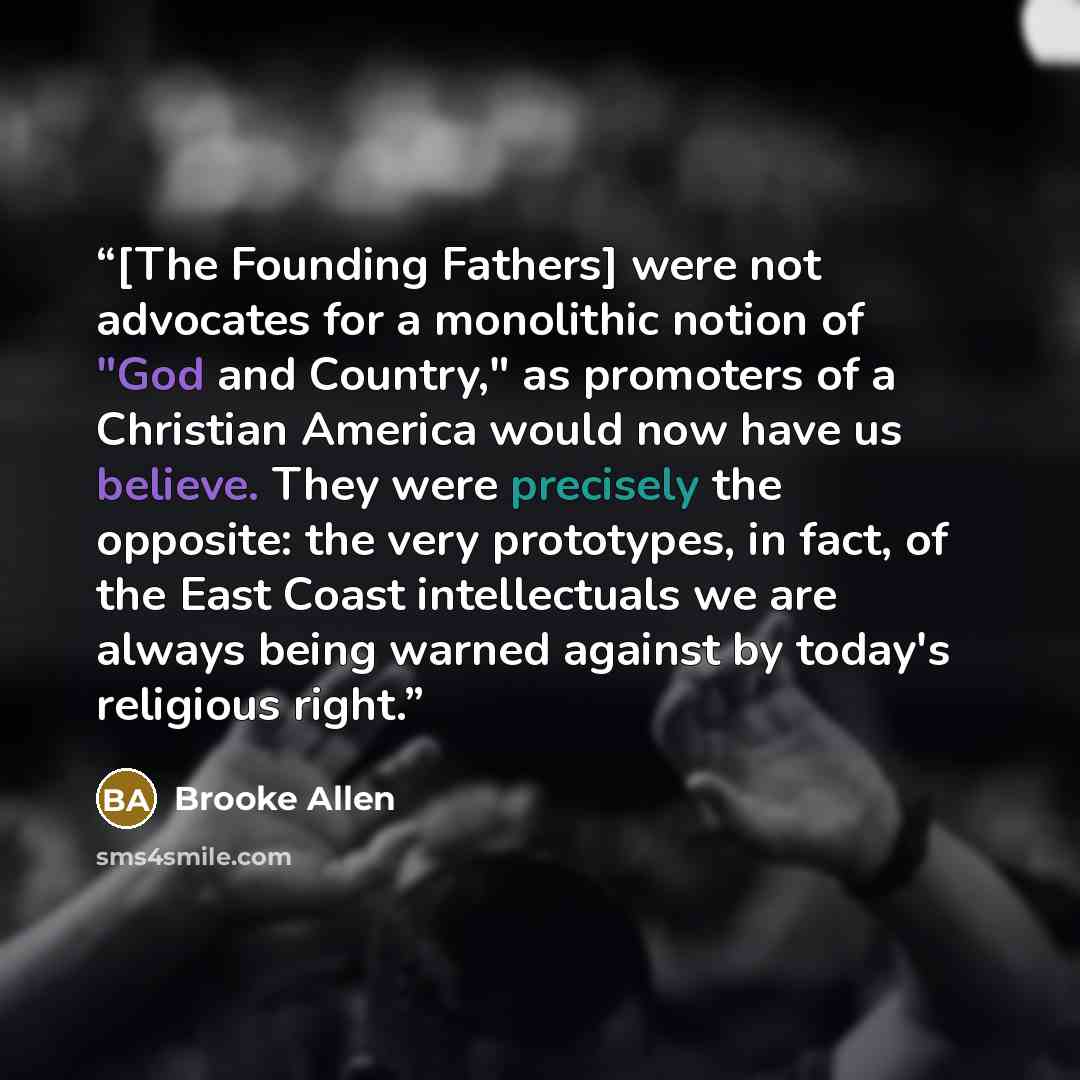 “[The Founding Fathers] were not advocates for a monolithic notion of "God and Country," as promoters of a Christian America would now have us believe. They were precisely the opposite: the very prototypes, in fact, of the East Coast intellectuals we are always being warned against by today's…” quote by Brooke Allen