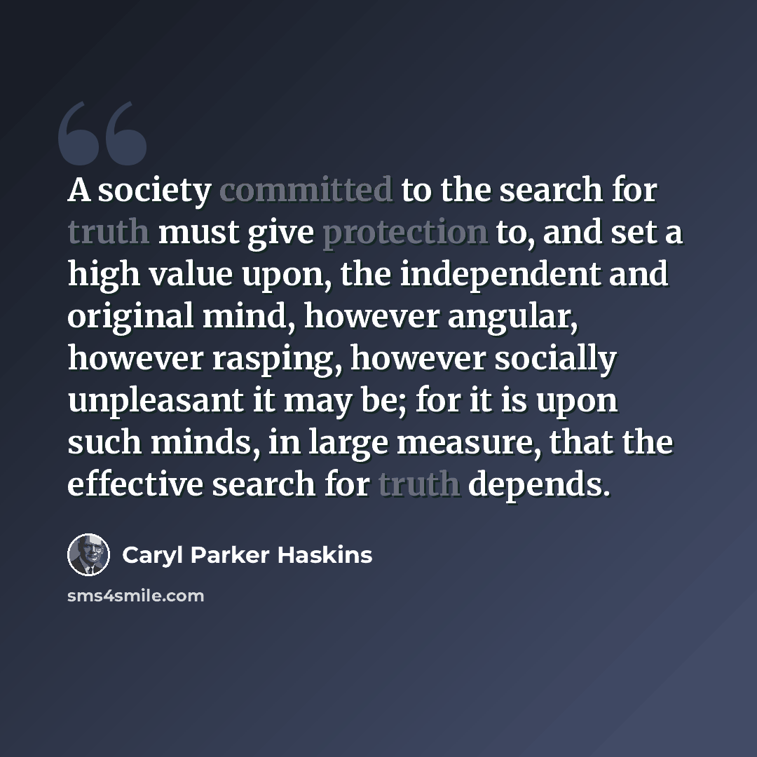 “A society committed to the search for truth must give protection to, and set a high value upon, the independent and original mind, however angular, however rasping, however socially unpleasant it may be; for it is upon such minds, in large measure, that the effective search for truth depends.” quote by Caryl Parker Haskins