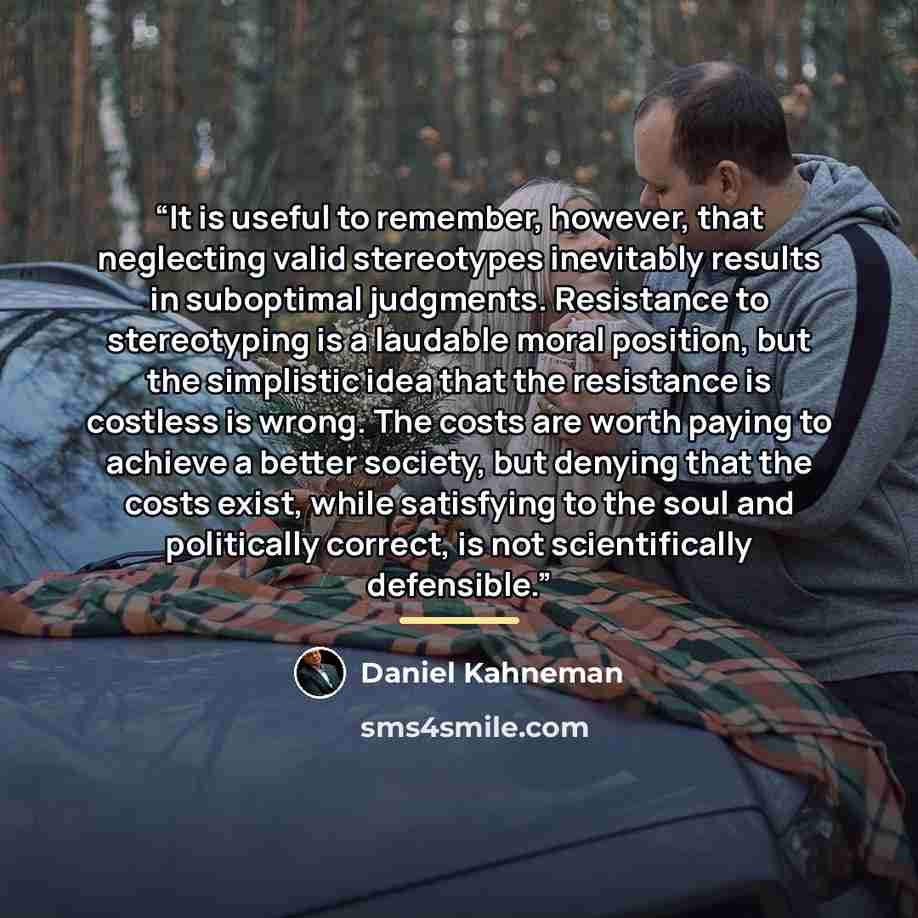 “It is useful to remember, however, that neglecting valid stereotypes inevitably results in suboptimal judgments. Resistance to stereotyping is a laudable moral position, but the simplistic idea that the resistance is costless is wrong. The costs are worth paying to achieve a better society, but…” quote by Daniel Kahneman