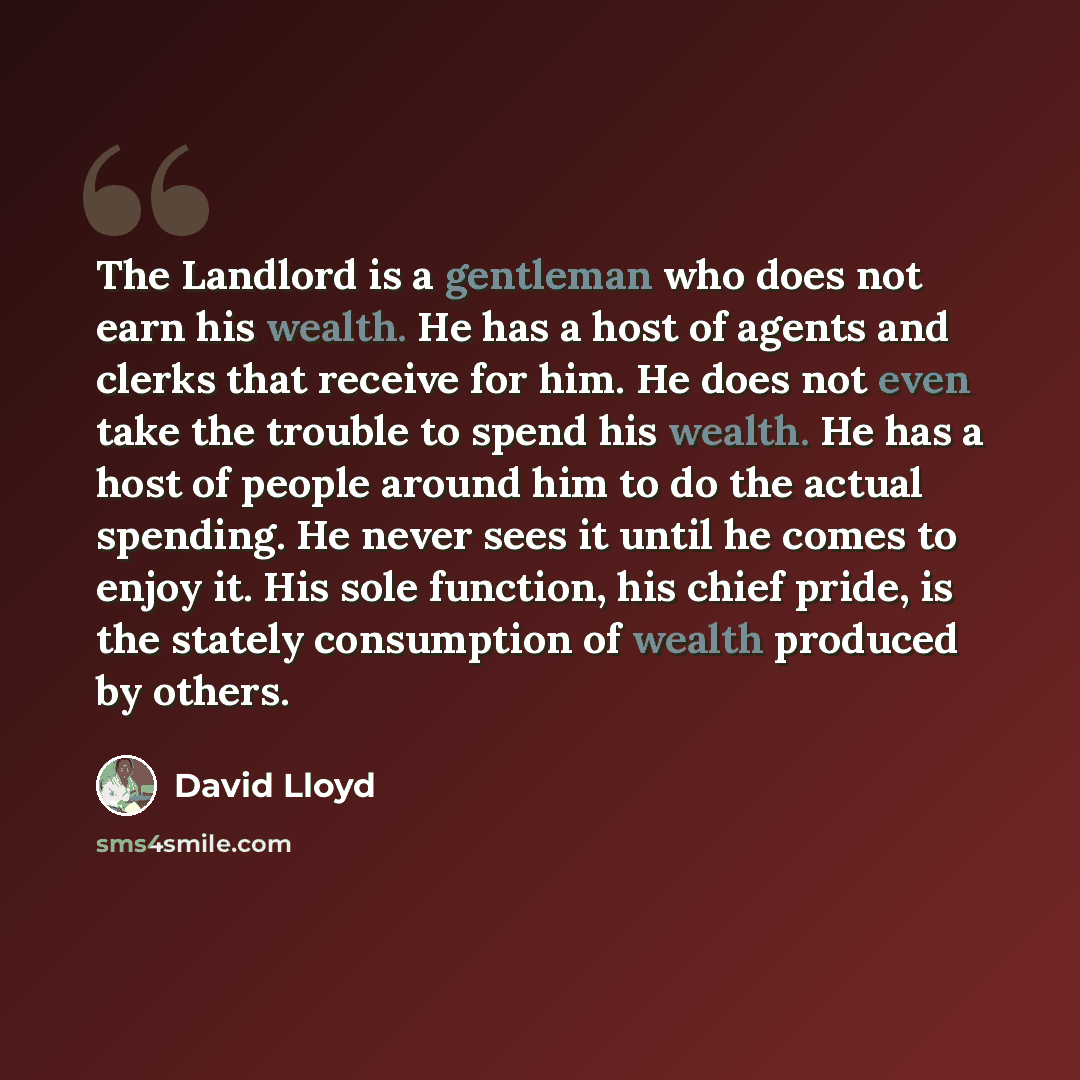 “The Landlord is a gentleman who does not earn his wealth. He has a host of agents and clerks that receive for him. He does not even take the trouble to spend his wealth. He has a host of people around him to do the actual spending. He never sees it until he comes to enjoy it. His sole function…” quote by David Lloyd