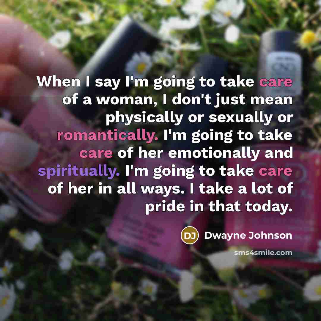“When I say I'm going to take care of a woman, I don't just mean physically or sexually or romantically. I'm going to take care of her emotionally and spiritually. I'm going to take care of her in all ways. I take a lot of pride in that today.” quote by Dwayne Johnson