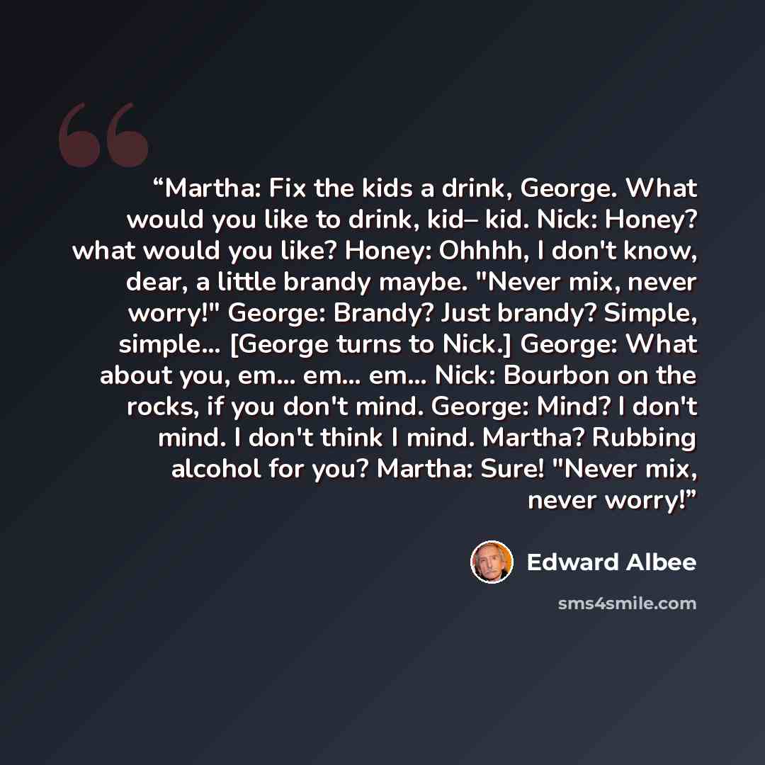 “Martha: Fix the kids a drink, George. What would you like to drink, kid– kid. Nick: Honey? what would you like? Honey: Ohhhh, I don't know, dear, a little brandy maybe. "Never mix, never worry!" George: Brandy? Just brandy? Simple, simple… [George turns to Nick.] George: What about you, em… em……” quote by Edward Albee