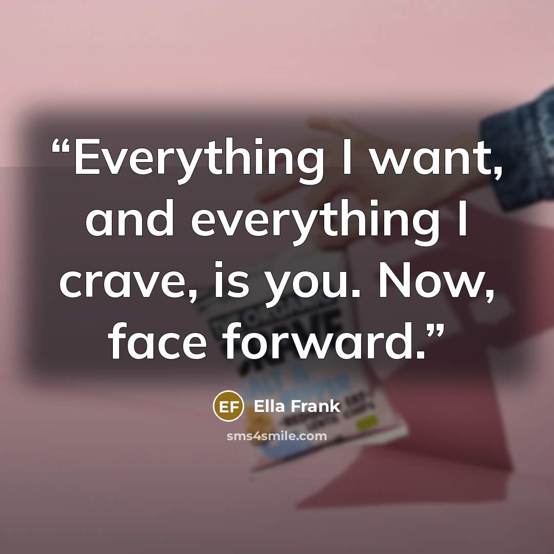“Everything I want, and everything I crave, is you. Now, face forward.” quote by Ella Frank