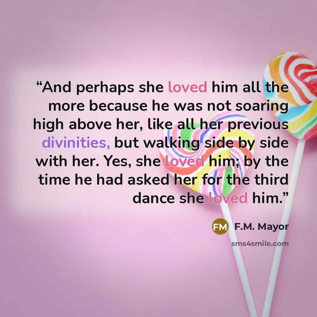 “And perhaps she loved him all the more because he was not soaring high above her, like all her previous divinities, but walking side by side with her. Yes, she loved him; by the time he had asked her for the third dance she loved him.” quote by F.M. Mayor