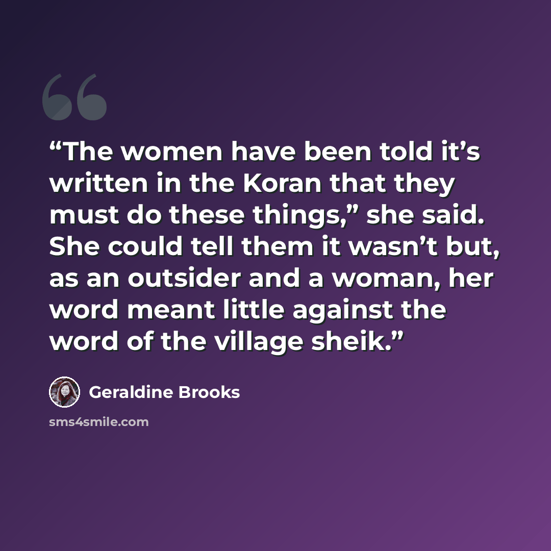 “The women have been told it’s written in the Koran that they must do these things,” she said. She could tell them it wasn’t but, as an outsider and a woman, her word meant little against the word of the village sheik.” quote by Geraldine Brooks