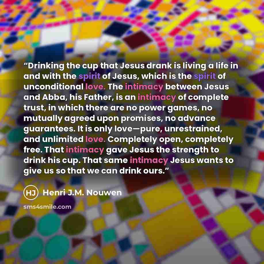 “Drinking the cup that Jesus drank is living a life in and with the spirit of Jesus, which is the spirit of unconditional love. The intimacy between Jesus and Abba, his Father, is an intimacy of complete trust, in which there are no power games, no mutually agreed upon promises, no advance…” quote by Henri J.M. Nouwen