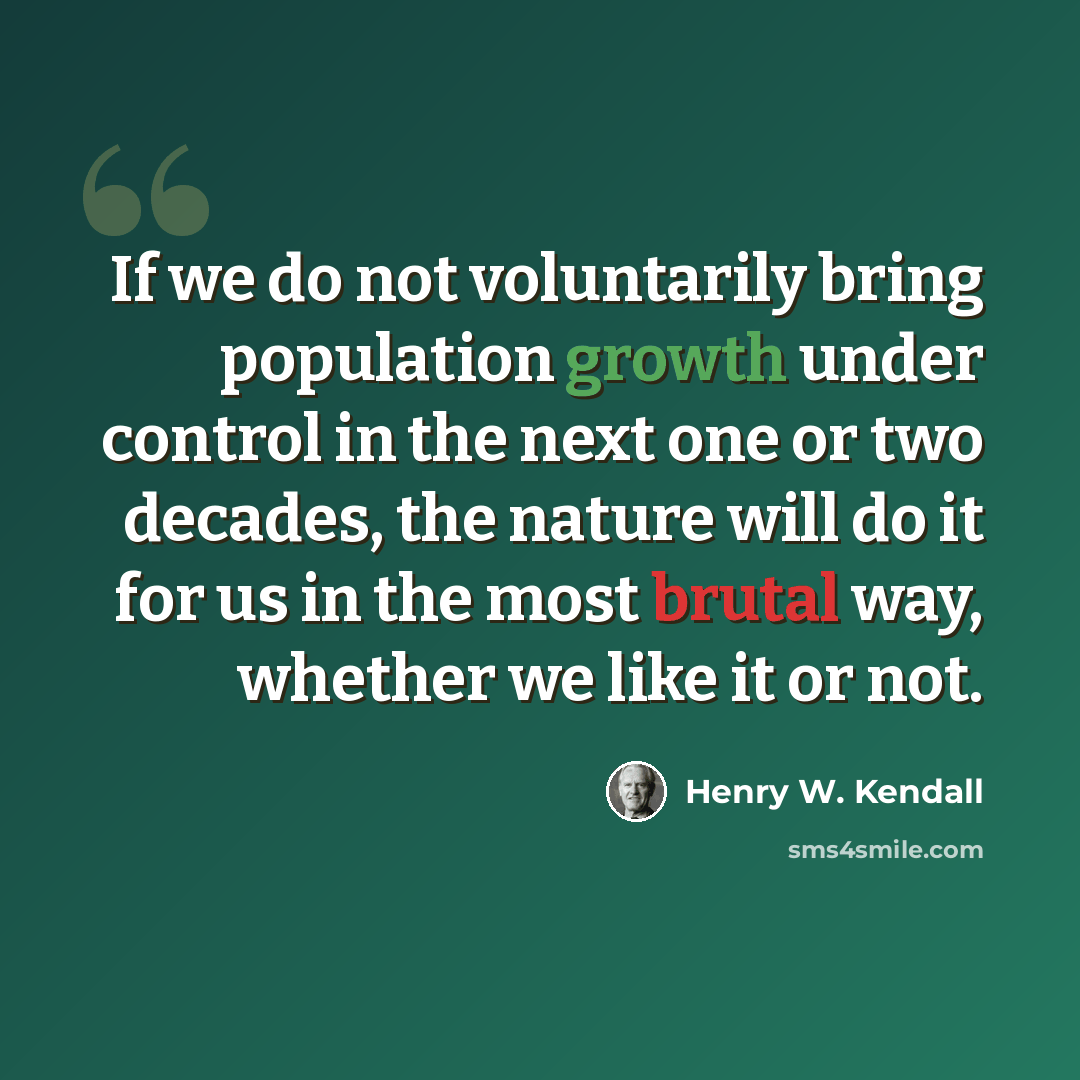 “If we do not voluntarily bring population growth under control in the next one or two decades, the nature will do it for us in the most brutal way, whether we like it or not.” quote by Henry W. Kendall
