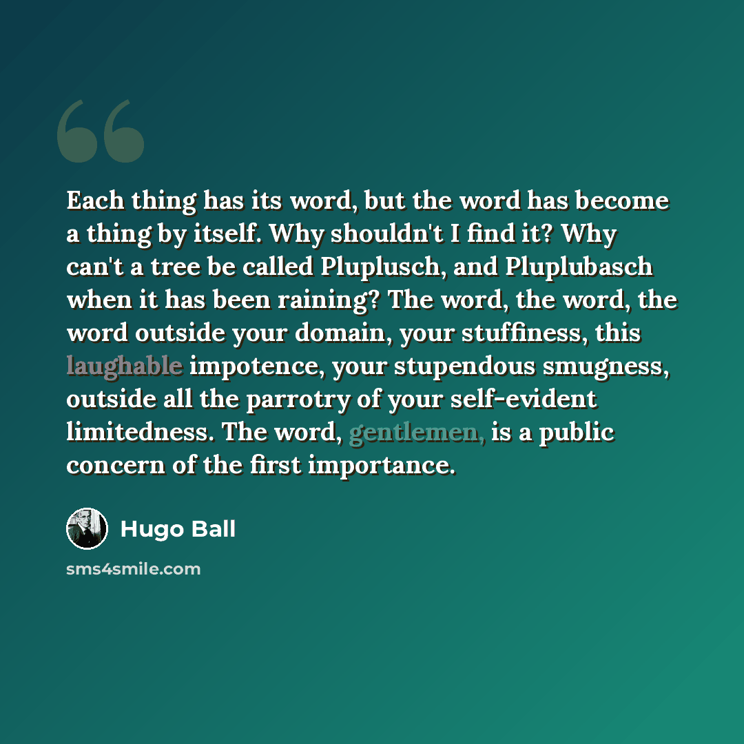 “Each thing has its word, but the word has become a thing by itself. Why shouldn't I find it? Why can't a tree be called Pluplusch, and Pluplubasch when it has been raining? The word, the word, the word outside your domain, your stuffiness, this laughable impotence, your stupendous smugness…” quote by Hugo Ball