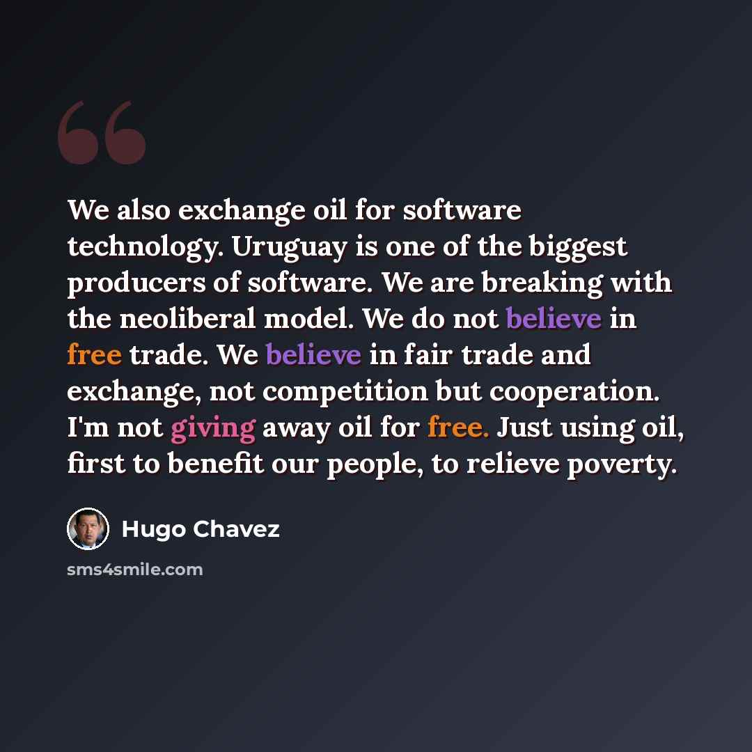 “We also exchange oil for software technology. Uruguay is one of the biggest producers of software. We are breaking with the neoliberal model. We do not believe in free trade. We believe in fair trade and exchange, not competition but cooperation. I'm not giving away oil for free. Just using oil…” quote by Hugo Chavez