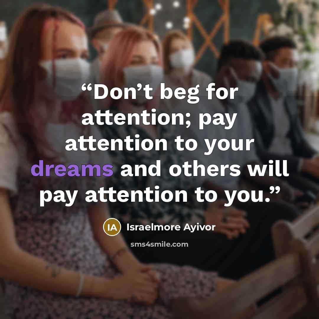 “Don’t beg for attention; pay attention to your dreams and others will pay attention to you.” quote by Israelmore Ayivor