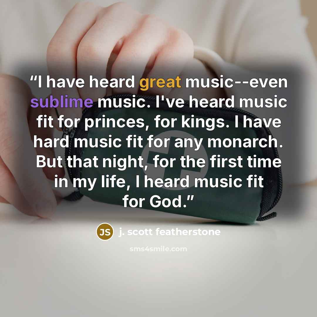 “I have heard great music--even sublime music. I've heard music fit for princes, for kings. I have hard music fit for any monarch. But that night, for the first time in my life, I heard music fit for God.” quote by j. scott featherstone