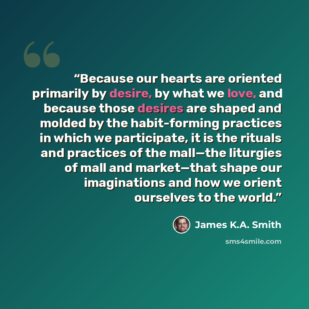 “Because our hearts are oriented primarily by desire, by what we love, and because those desires are shaped and molded by the habit-forming practices in which we participate, it is the rituals and practices of the mall—the liturgies of mall and market—that shape our imaginations and how we orient…” quote by James K.A. Smith