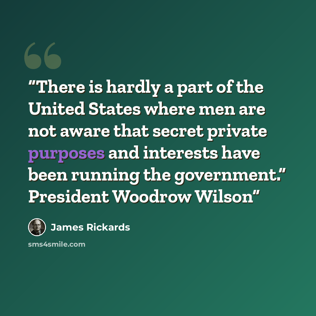 “There is hardly a part of the United States where men are not aware that secret private purposes and interests have been running the government.” President Woodrow Wilson” quote by James Rickards