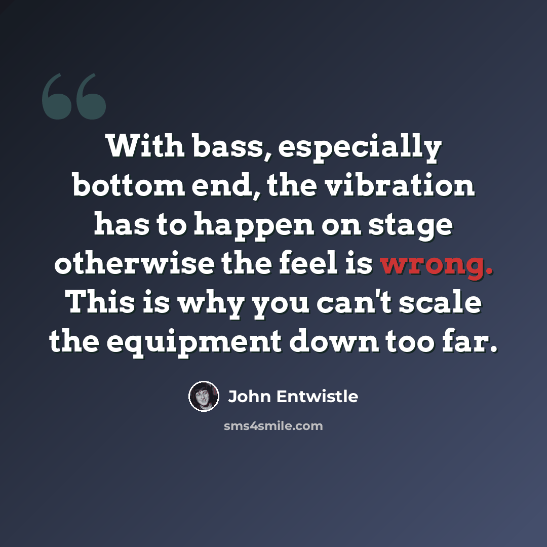 “With bass, especially bottom end, the vibration has to happen on stage otherwise the feel is wrong. This is why you can't scale the equipment down too far.” quote by John Entwistle