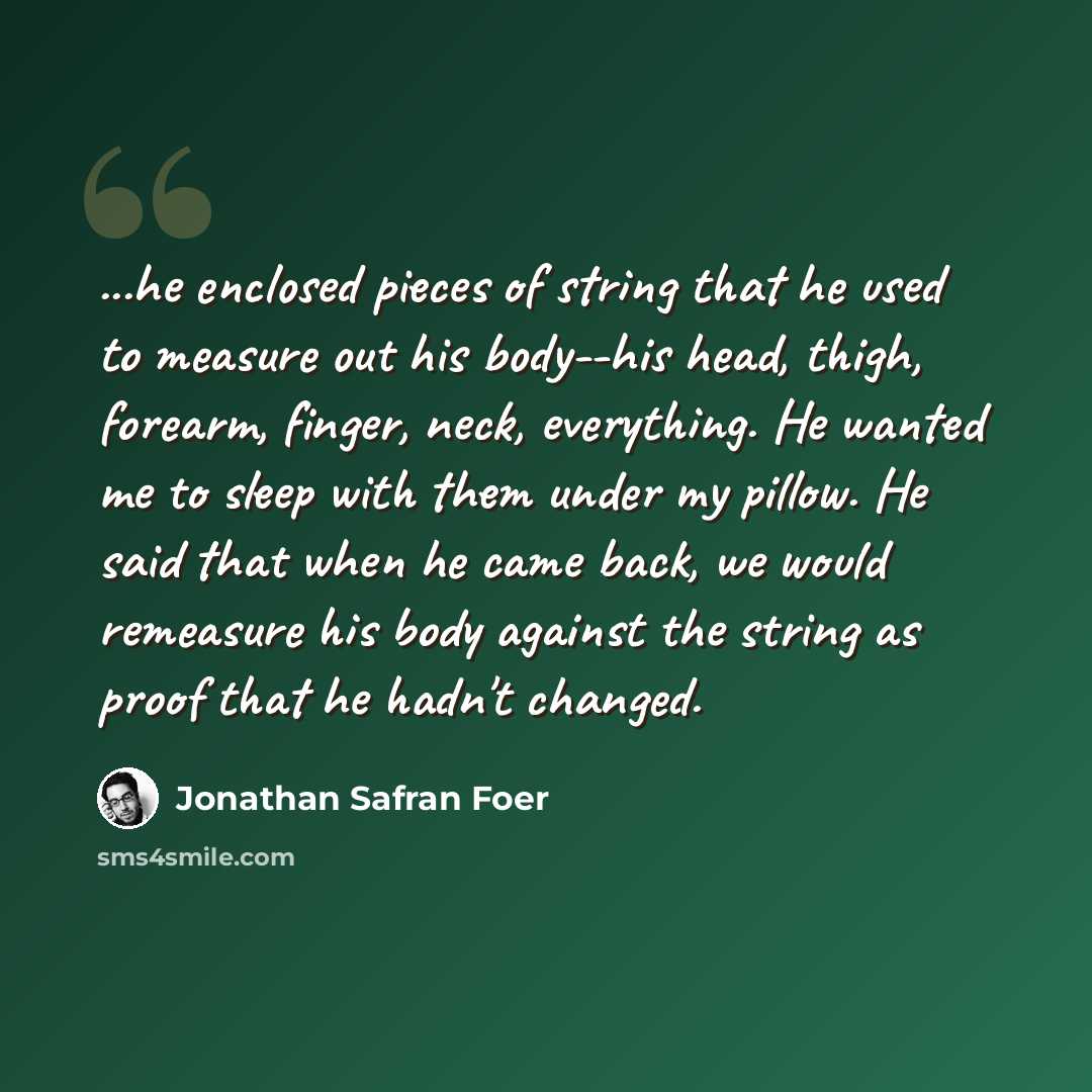 “...he enclosed pieces of string that he used to measure out his body--his head, thigh, forearm, finger, neck, everything. He wanted me to sleep with them under my pillow. He said that when he came back, we would remeasure his body against the string as proof that he hadn't changed.” quote by Jonathan Safran Foer