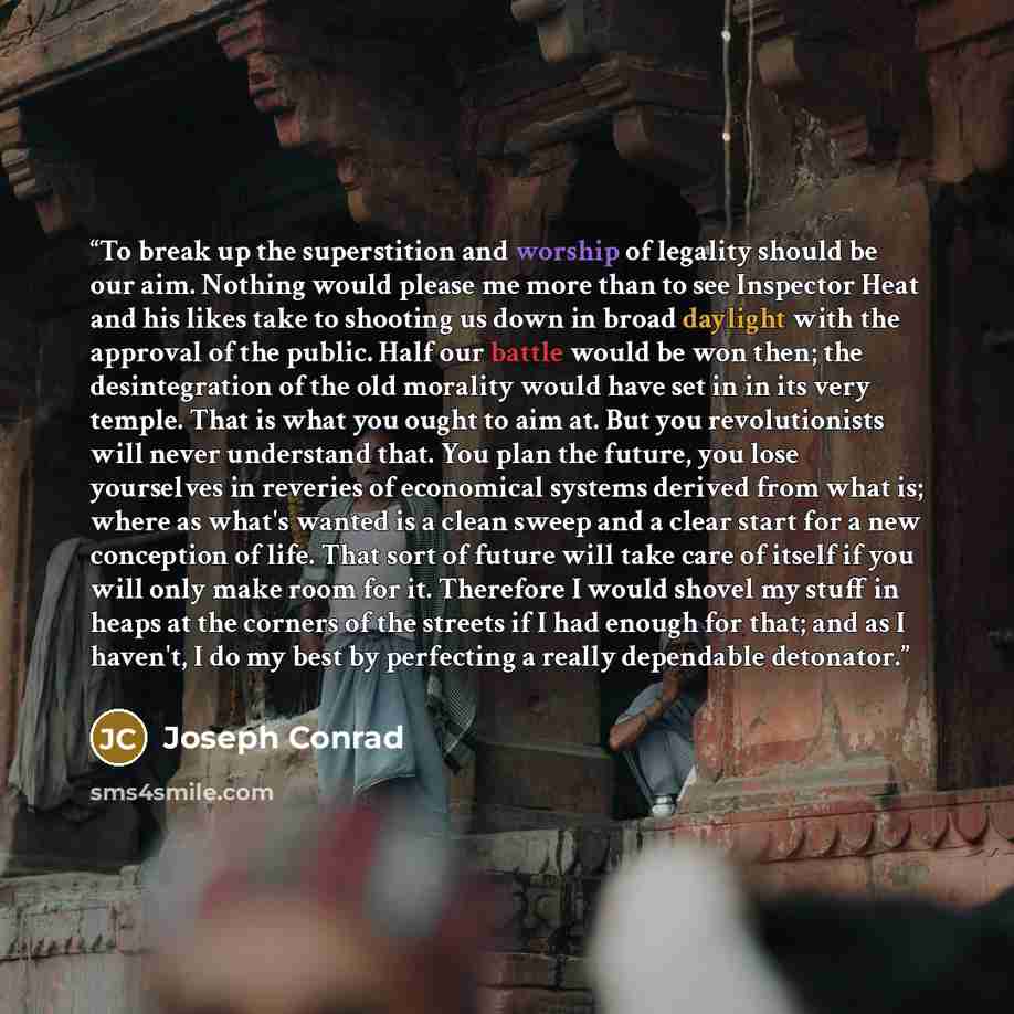 “To break up the superstition and worship of legality should be our aim. Nothing would please me more than to see Inspector Heat and his likes take to shooting us down in broad daylight with the approval of the public. Half our battle would be won then; the desintegration of the old morality would…” quote by Joseph Conrad