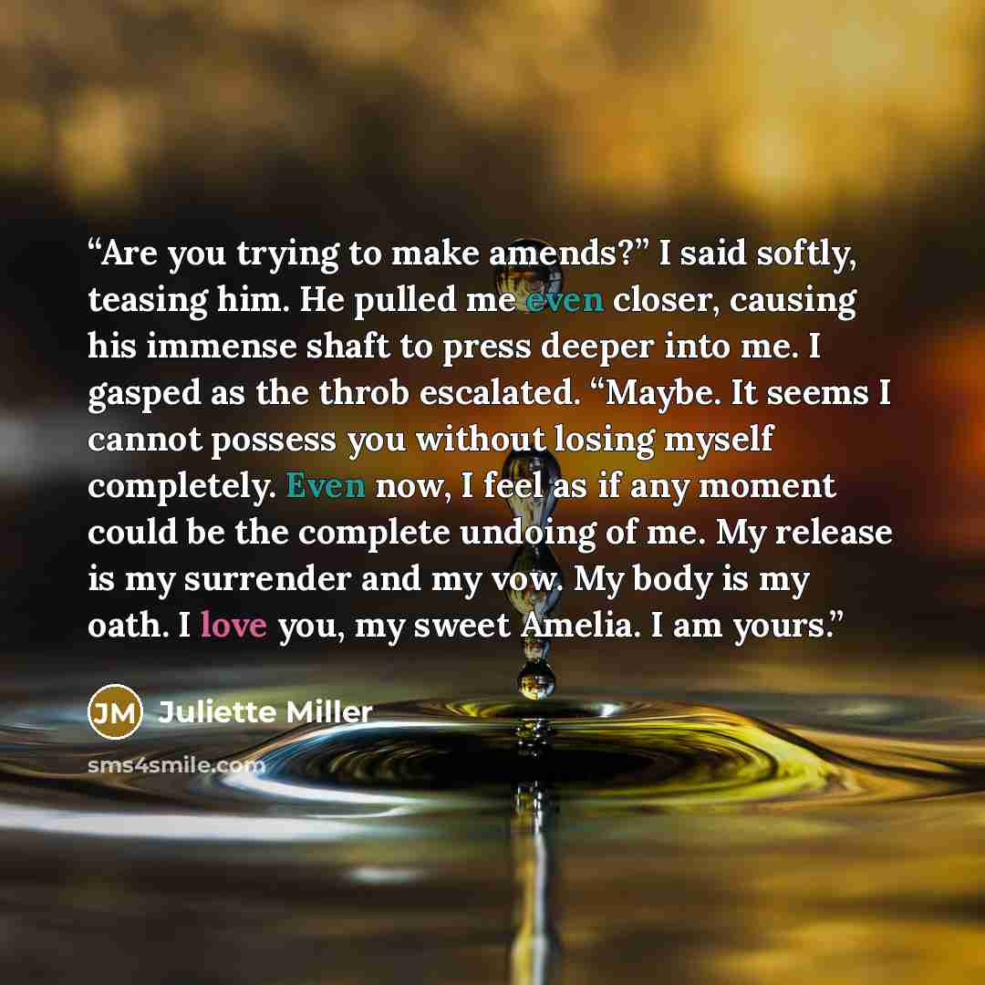 “Are you trying to make amends?” I said softly, teasing him. He pulled me even closer, causing his immense shaft to press deeper into me. I gasped as the throb escalated. “Maybe. It seems I cannot possess you without losing myself completely. Even now, I feel as if any moment could be the complete…” quote by Juliette Miller