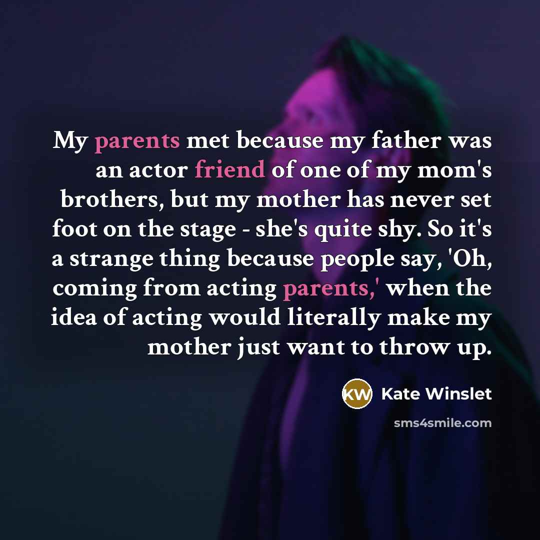 “My parents met because my father was an actor friend of one of my mom's brothers, but my mother has never set foot on the stage - she's quite shy. So it's a strange thing because people say, 'Oh, coming from acting parents,' when the idea of acting would literally make my mother just want to throw…” quote by Kate Winslet