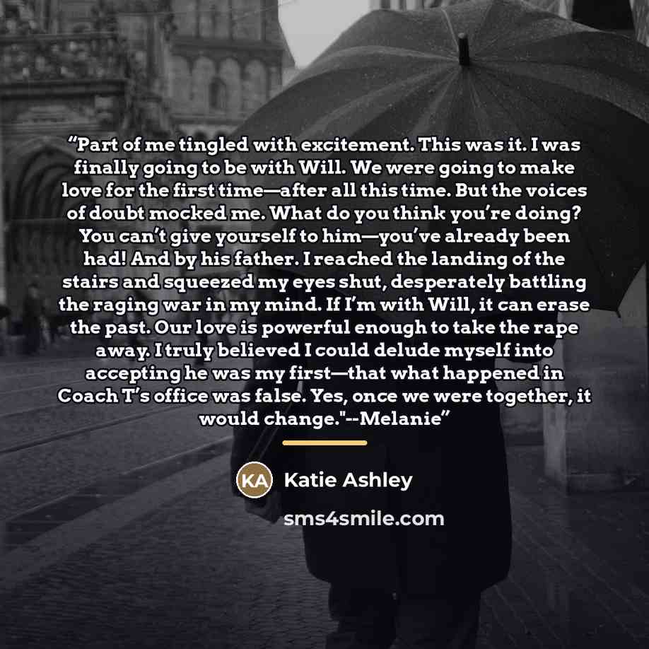 “Part of me tingled with excitement. This was it. I was finally going to be with Will. We were going to make love for the first time—after all this time. But the voices of doubt mocked me. What do you think you’re doing? You can’t give yourself to him—you’ve already been had! And by his father. I…” quote by Katie Ashley