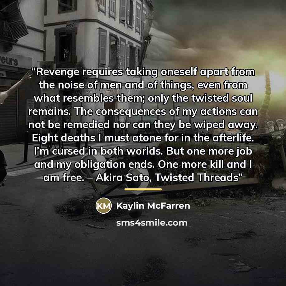 “Revenge requires taking oneself apart from the noise of men and of things, even from what resembles them; only the twisted soul remains. The consequences of my actions can not be remedied nor can they be wiped away. Eight deaths I must atone for in the afterlife. I’m cursed in both worlds. But one…” quote by Kaylin McFarren
