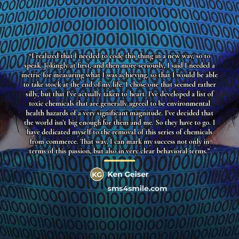 “I realized that I needed to code this thing in a new way, so to speak. Jokingly at first, and then more seriously, I said I needed a metric for measuring what I was achieving, so that I would be able to take stock at the end of my life. I chose one that seemed rather silly, but that I've actually…” quote by Ken Geiser
