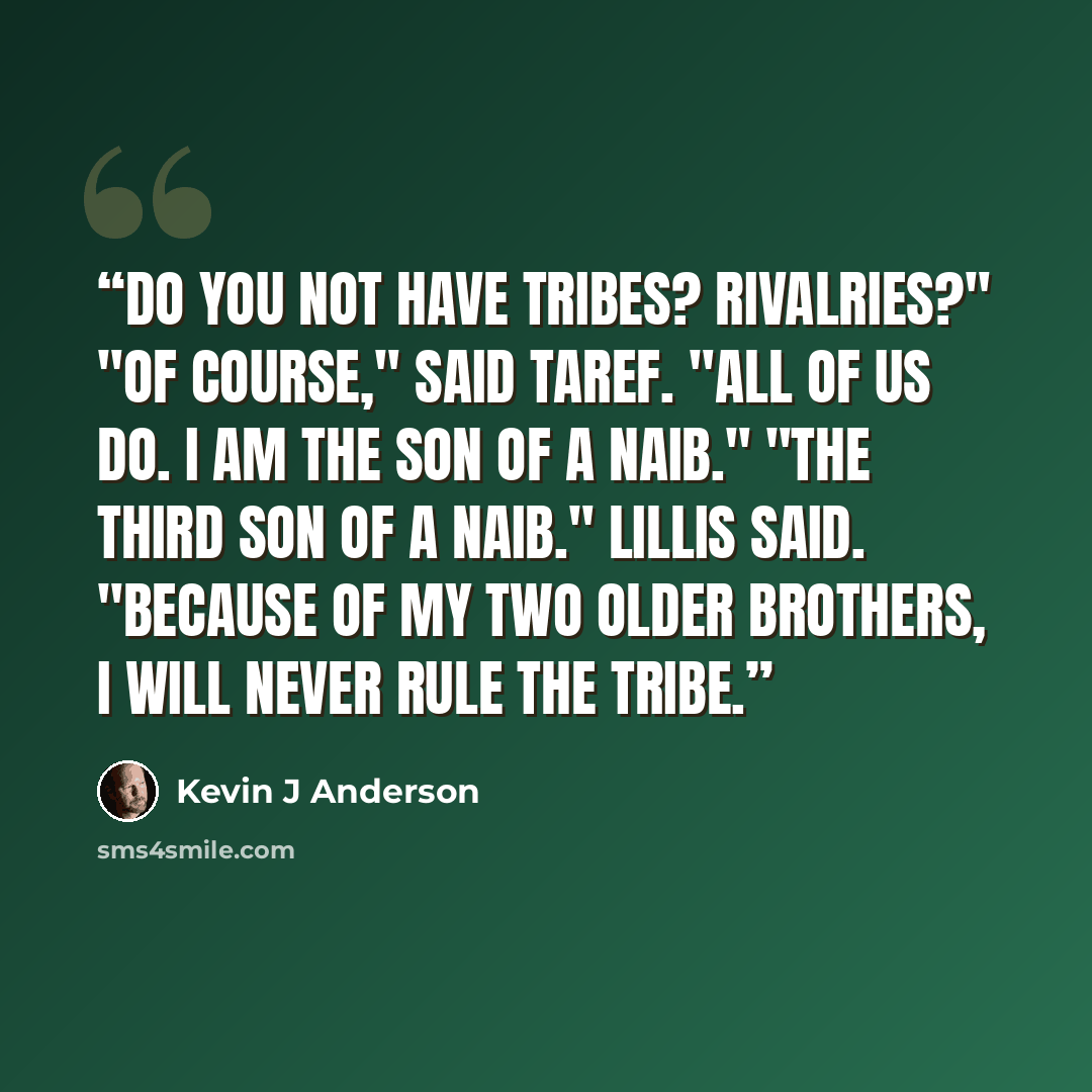 “Do you not have tribes? Rivalries?" "Of course," said Taref. "All of us do. I am the son of a Naib." "The third son of a Naib." Lillis said. "Because of my two older brothers, I will never rule the tribe.” quote by Kevin J Anderson