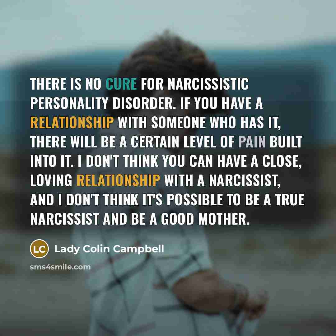 “There is no cure for narcissistic personality disorder. If you have a relationship with someone who has it, there will be a certain level of pain built into it. I don't think you can have a close, loving relationship with a narcissist, and I don't think it's possible to be a true narcissist and be…” quote by Lady Colin Campbell