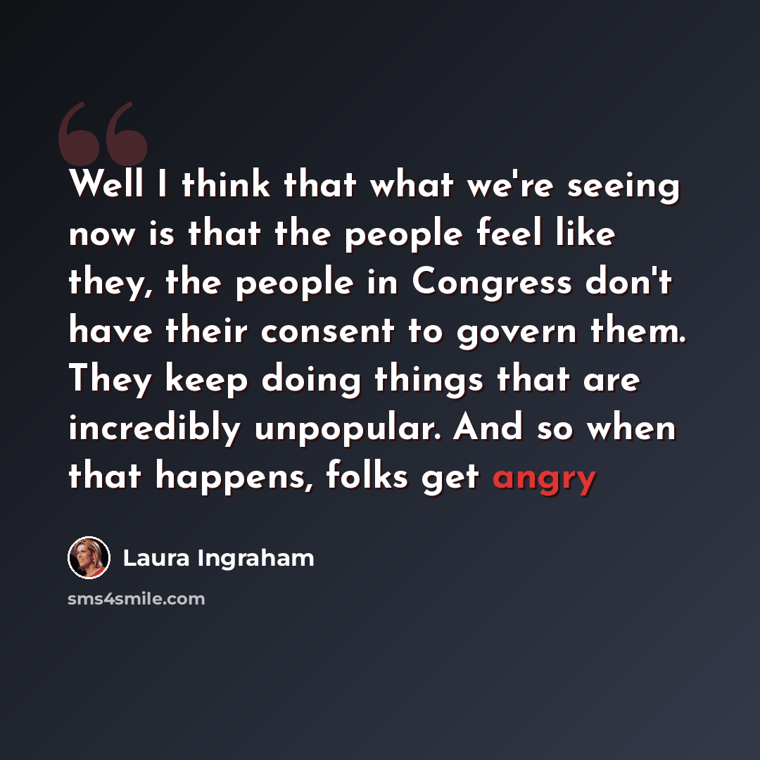 “Well I think that what we're seeing now is that the people feel like they, the people in Congress don't have their consent to govern them. They keep doing things that are incredibly unpopular. And so when that happens, folks get angry” quote by Laura Ingraham
