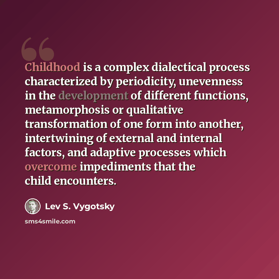 “Childhood is a complex dialectical process characterized by periodicity, unevenness in the development of different functions, metamorphosis or qualitative transformation of one form into another, intertwining of external and internal factors, and adaptive processes which overcome impediments that…” quote by Lev S. Vygotsky